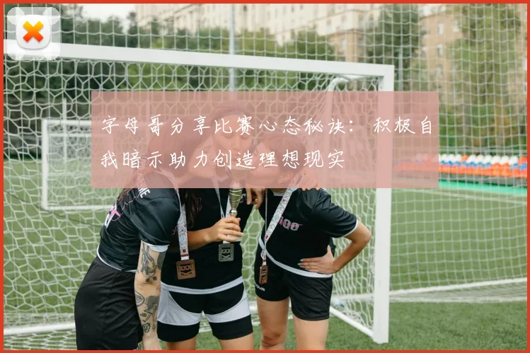 字母哥分享比赛心态秘诀：积极自我暗示助力创造理想现实