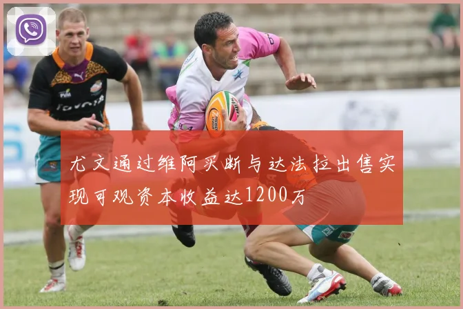 尤文通过维阿买断与达法拉出售实现可观资本收益达1200万
