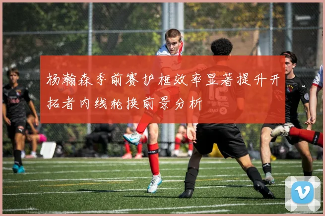 杨瀚森季前赛护框效率显著提升开拓者内线轮换前景分析