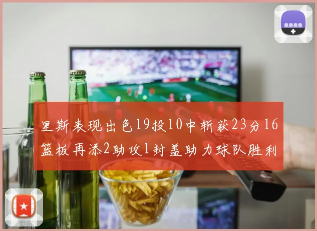 里斯表现出色19投10中斩获23分16篮板再添2助攻1封盖助力球队胜利