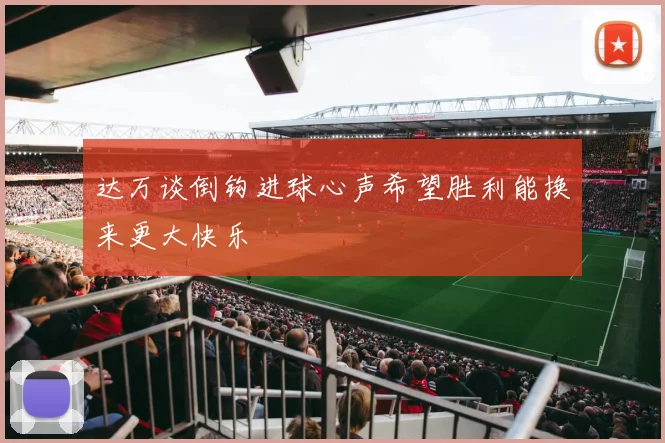达万谈倒钩进球心声希望胜利能换来更大快乐